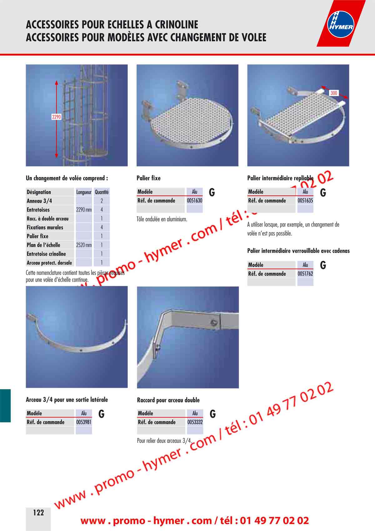 ACCESSOIRES POUR ECHELLES A CRINOLINE 
ACCESSOIRES POUR MOD&Egrave;LES AVEC CHANGEMENT DE VOLEE 


300 
2290 
Un changement de vol&eacute;e comprend : 


D&eacute;signation Longueur Quantit&eacute; 
Anneau 3/4 2 
Entretoises 2290 mm 4 
Racc. &agrave; double arceau 1 
Fixations murales 4 
Palier fixe 1 
Plan de l&lsquo;&eacute;chelle 2520 mm 1 
Entretoise crinoline 1 
Arceau protection dorsale 1 

Cette nomenclature contient toutes les pi&egrave;ces requises 
pour une vol&eacute;e d&lsquo;&eacute;chelle continue. 


Arceau 3/4 pour une sortie lat&eacute;rale 


Mod&egrave;le Alu 
R&eacute;f. de commande 0053981 

Palier fixe 
Mod&egrave;le Alu 


R&eacute;f. de commande 0051630 

T&ocirc;le ondul&eacute;e en aluminium. 

Raccord pour arceau double 
Mod&egrave;le Alu 


R&eacute;f. de commande 0053332 

Pour relier deux arceaux 3/4. 

Palier interm&eacute;diaire repliable 
Mod&egrave;le Alu 


R&eacute;f. de commande 0051635 

A utiliser lorsque, par exemple, un changement de 
vol&eacute;e n&lsquo;est pas possible. 

Palier interm&eacute;diaire verrouillable avec cadenas 